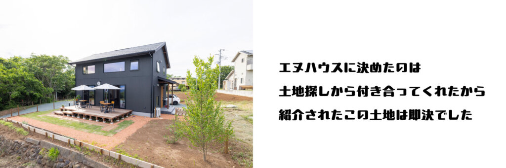 エヌハウスに決めたのは、土地探しから付き合ってくれたから。紹介されたこの土地は即決でした。